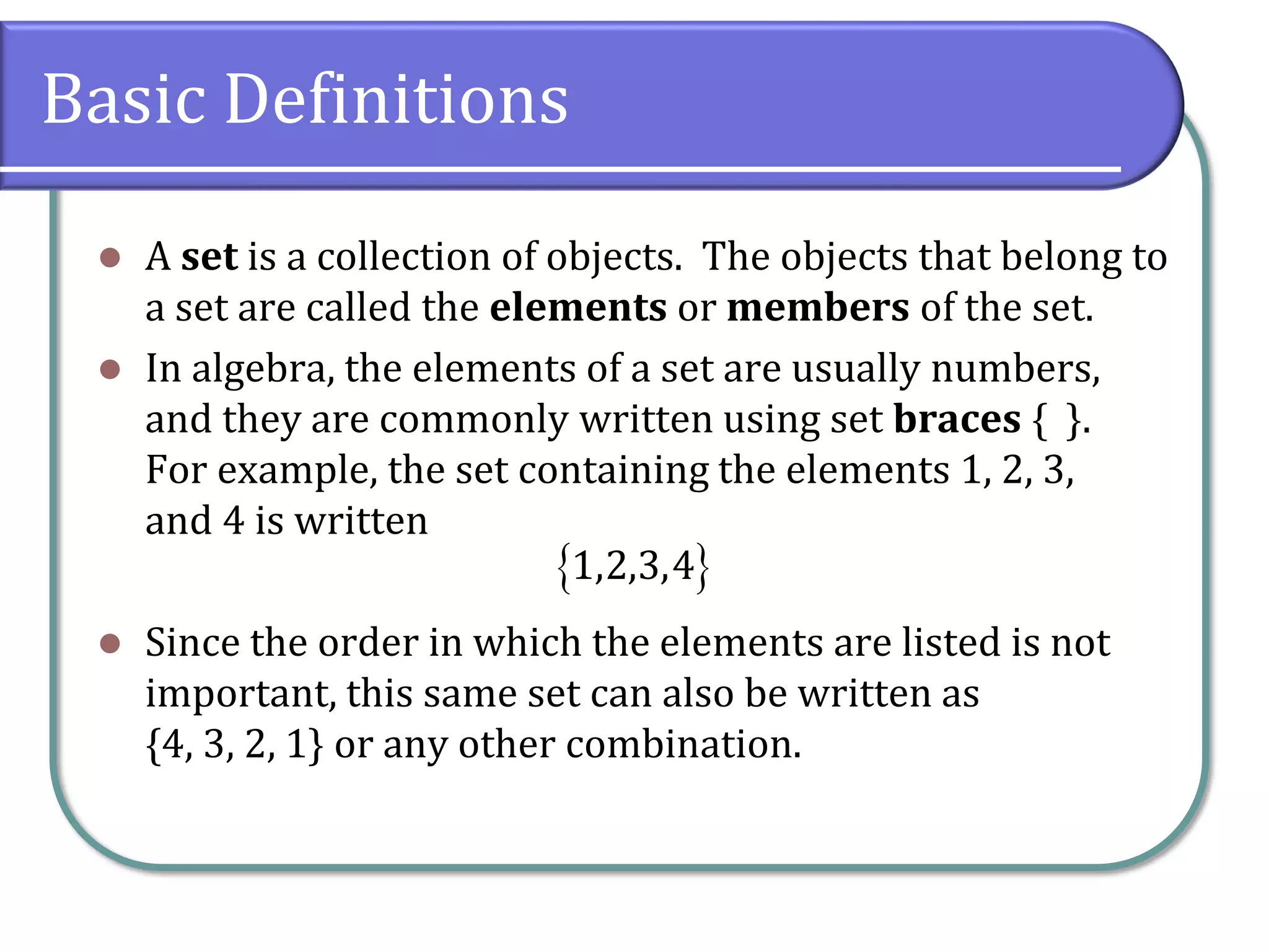 Basic Definitions
⚫ A set is a collection of objects. The objects that belong to
a set are called the elements or members of the set.
⚫ In algebra, the elements of a set are usually numbers,
and they are commonly written using set braces { }.
For example, the set containing the elements 1, 2, 3,
and 4 is written
⚫ Since the order in which the elements are listed is not
important, this same set can also be written as
{4, 3, 2, 1} or any other combination.
 1,2,3,4
 