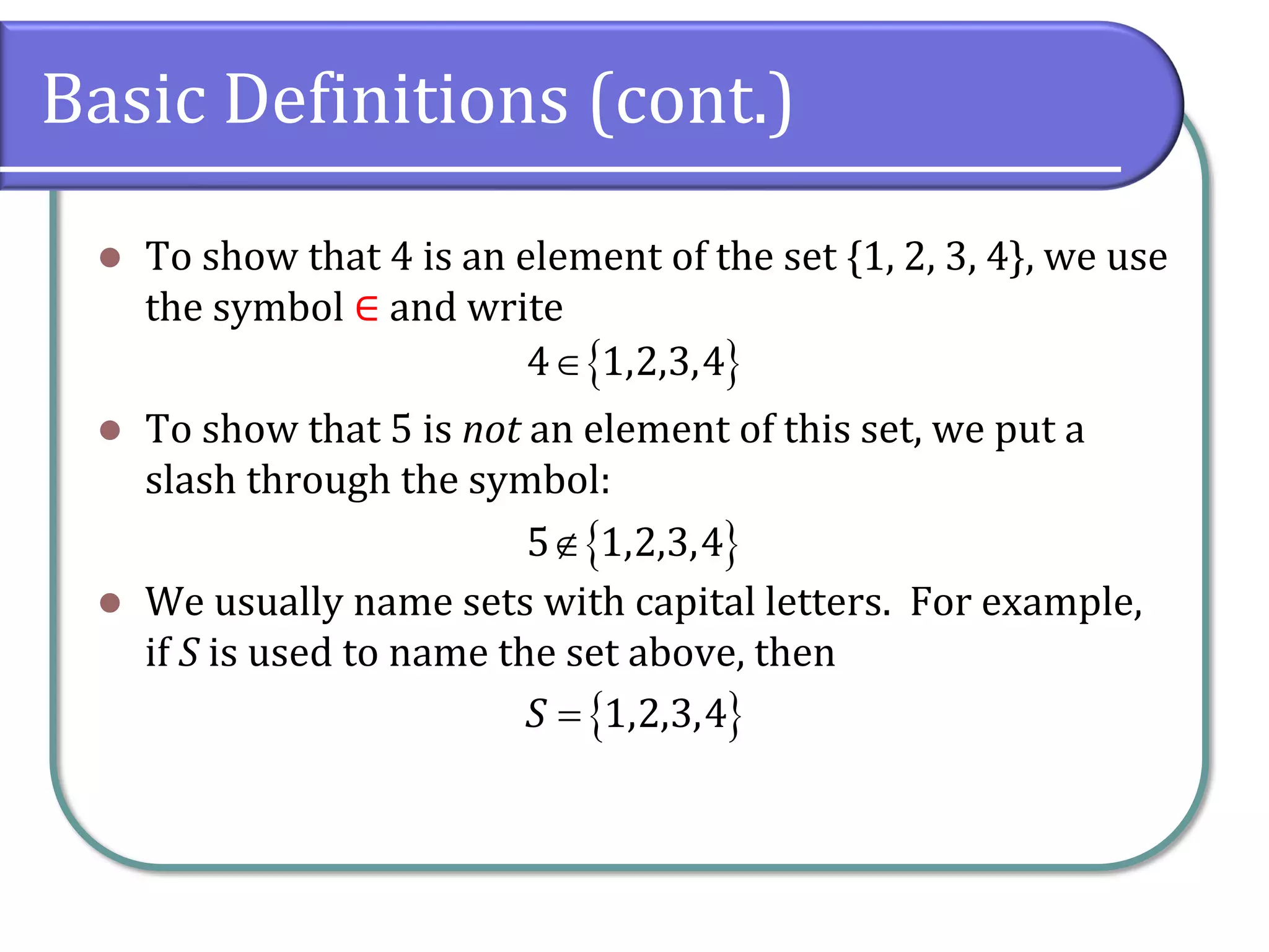 Basic Definitions (cont.)
⚫ To show that 4 is an element of the set {1, 2, 3, 4}, we use
the symbol ∈ and write
⚫ To show that 5 is not an element of this set, we put a
slash through the symbol:
⚫ We usually name sets with capital letters. For example,
if S is used to name the set above, then
 4 1,2,3,4
 5 1,2,3,4
 1,2,3,4S =
 