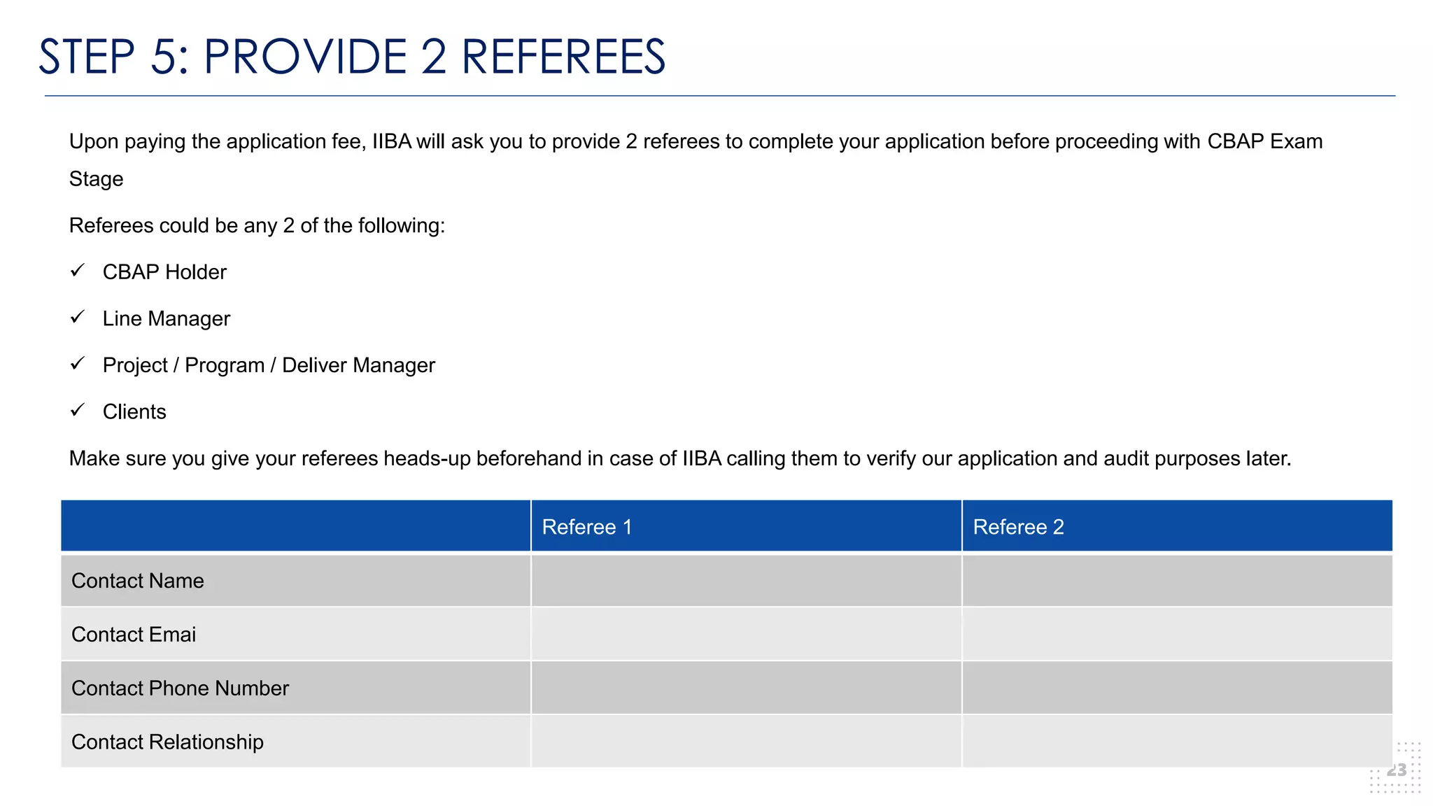STEP 5: PROVIDE 2 REFEREES
23
Upon paying the application fee, IIBA will ask you to provide 2 referees to complete your application before proceeding with CBAP Exam
Stage
Referees could be any 2 of the following:
✓ CBAP Holder
✓ Line Manager
✓ Project / Program / Deliver Manager
✓ Clients
Make sure you give your referees heads-up beforehand in case of IIBA calling them to verify our application and audit purposes later.
Referee 1 Referee 2
Contact Name
Contact Emai
Contact Phone Number
Contact Relationship
 
