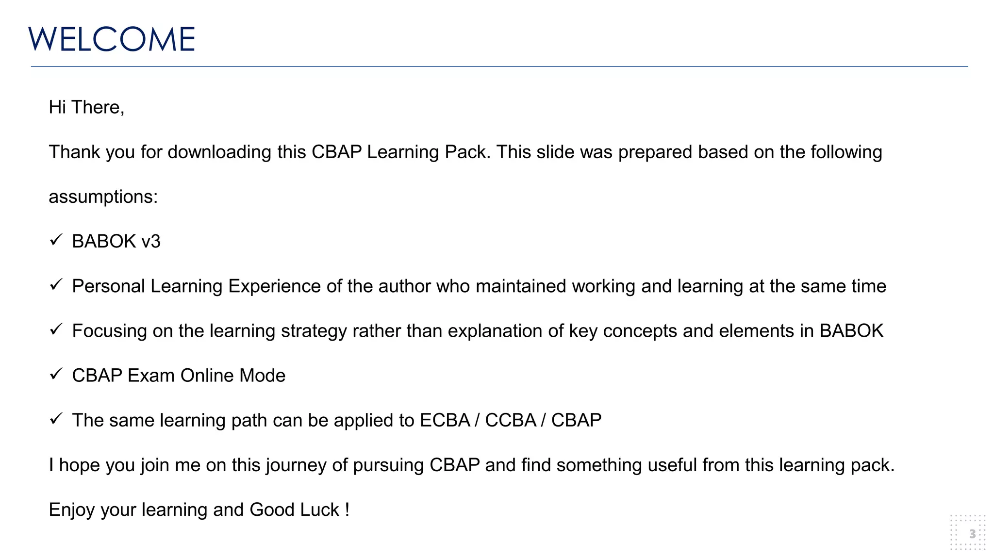 WELCOME
3
Hi There,
Thank you for downloading this CBAP Learning Pack. This slide was prepared based on the following
assumptions:
✓ BABOK v3
✓ Personal Learning Experience of the author who maintained working and learning at the same time
✓ Focusing on the learning strategy rather than explanation of key concepts and elements in BABOK
✓ CBAP Exam Online Mode
✓ The same learning path can be applied to ECBA / CCBA / CBAP
I hope you join me on this journey of pursuing CBAP and find something useful from this learning pack.
Enjoy your learning and Good Luck !
 