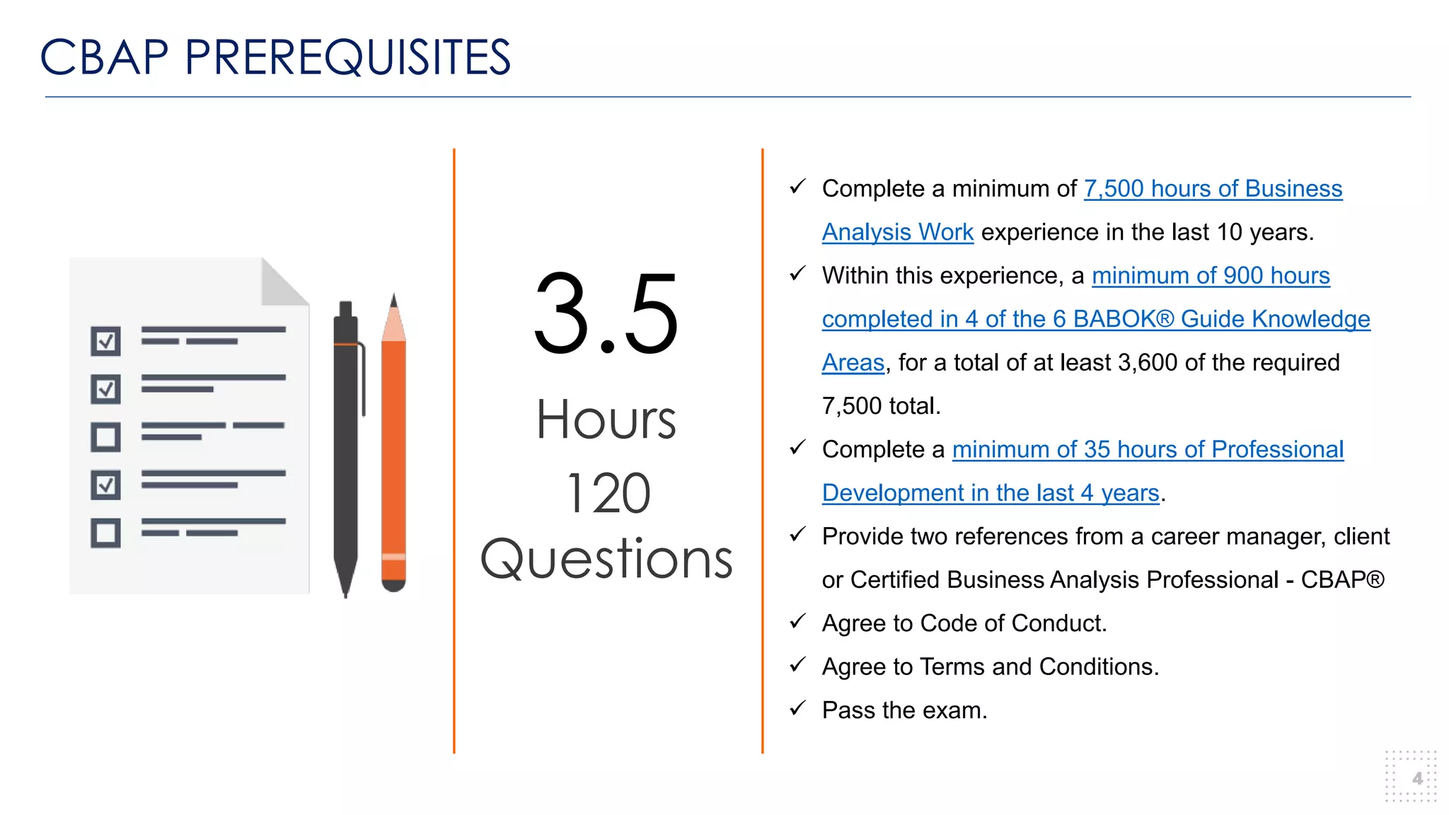 CBAP PREREQUISITES
4
3.5
Hours
120
Questions
✓ Complete a minimum of 7,500 hours of Business
Analysis Work experience in the last 10 years.
✓ Within this experience, a minimum of 900 hours
completed in 4 of the 6 BABOK® Guide Knowledge
Areas, for a total of at least 3,600 of the required
7,500 total.
✓ Complete a minimum of 35 hours of Professional
Development in the last 4 years.
✓ Provide two references from a career manager, client
or Certified Business Analysis Professional - CBAP®
✓ Agree to Code of Conduct.
✓ Agree to Terms and Conditions.
✓ Pass the exam.
 