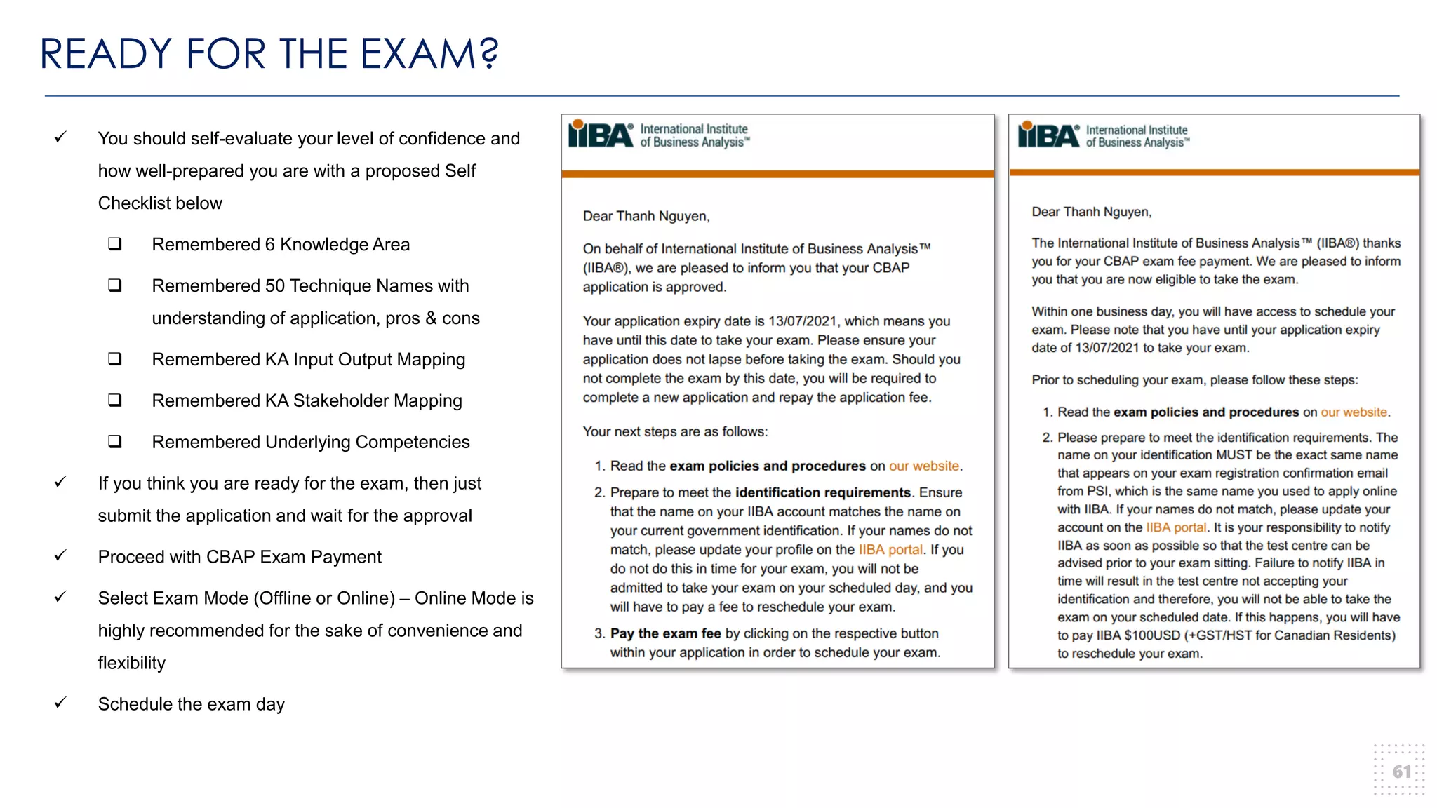 READY FOR THE EXAM?
61
✓ You should self-evaluate your level of confidence and
how well-prepared you are with a proposed Self
Checklist below
❑ Remembered 6 Knowledge Area
❑ Remembered 50 Technique Names with
understanding of application, pros & cons
❑ Remembered KA Input Output Mapping
❑ Remembered KA Stakeholder Mapping
❑ Remembered Underlying Competencies
✓ If you think you are ready for the exam, then just
submit the application and wait for the approval
✓ Proceed with CBAP Exam Payment
✓ Select Exam Mode (Offline or Online) – Online Mode is
highly recommended for the sake of convenience and
flexibility
✓ Schedule the exam day
 