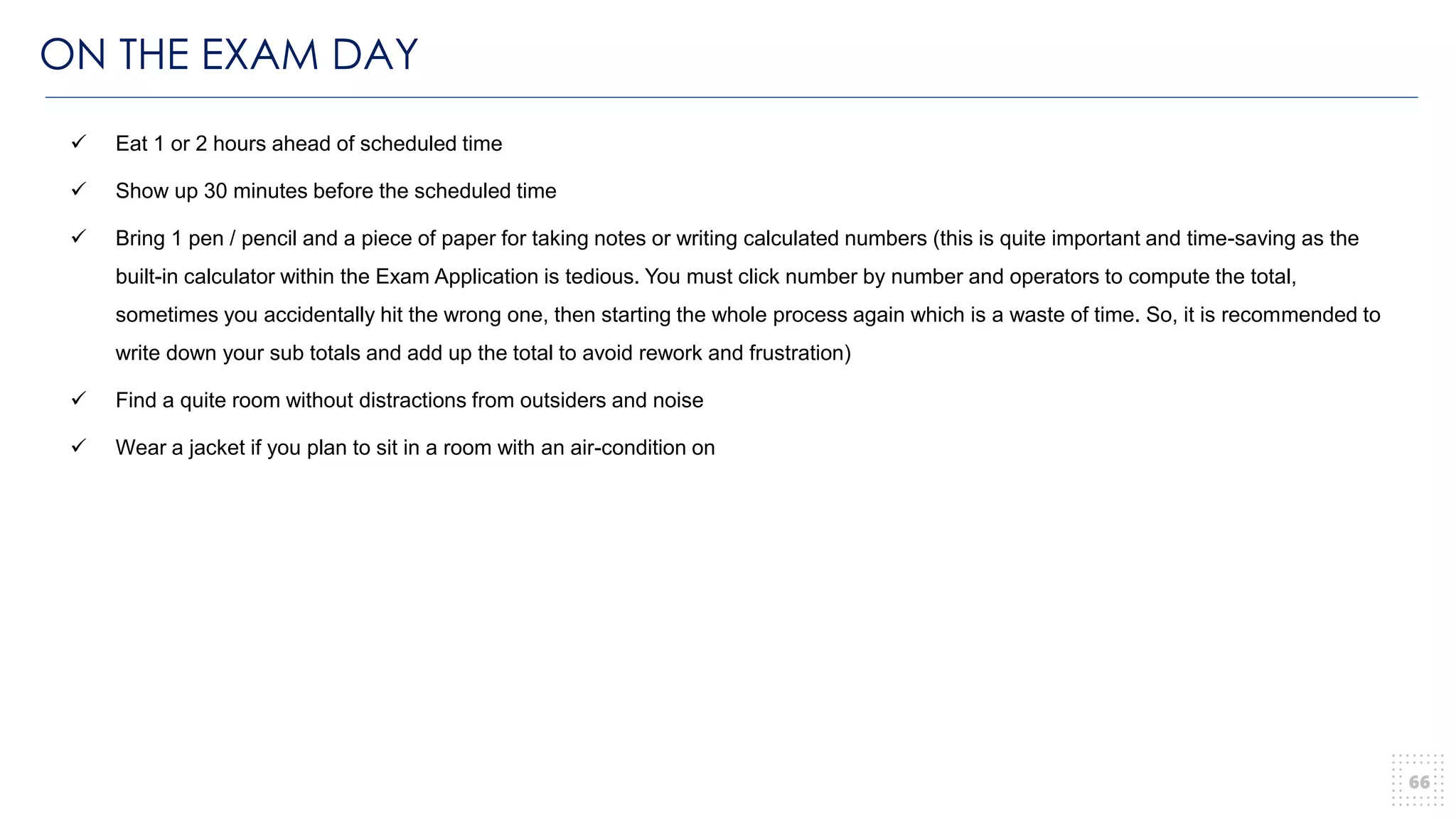 ON THE EXAM DAY
66
✓ Eat 1 or 2 hours ahead of scheduled time
✓ Show up 30 minutes before the scheduled time
✓ Bring 1 pen / pencil and a piece of paper for taking notes or writing calculated numbers (this is quite important and time-saving as the
built-in calculator within the Exam Application is tedious. You must click number by number and operators to compute the total,
sometimes you accidentally hit the wrong one, then starting the whole process again which is a waste of time. So, it is recommended to
write down your sub totals and add up the total to avoid rework and frustration)
✓ Find a quite room without distractions from outsiders and noise
✓ Wear a jacket if you plan to sit in a room with an air-condition on
 