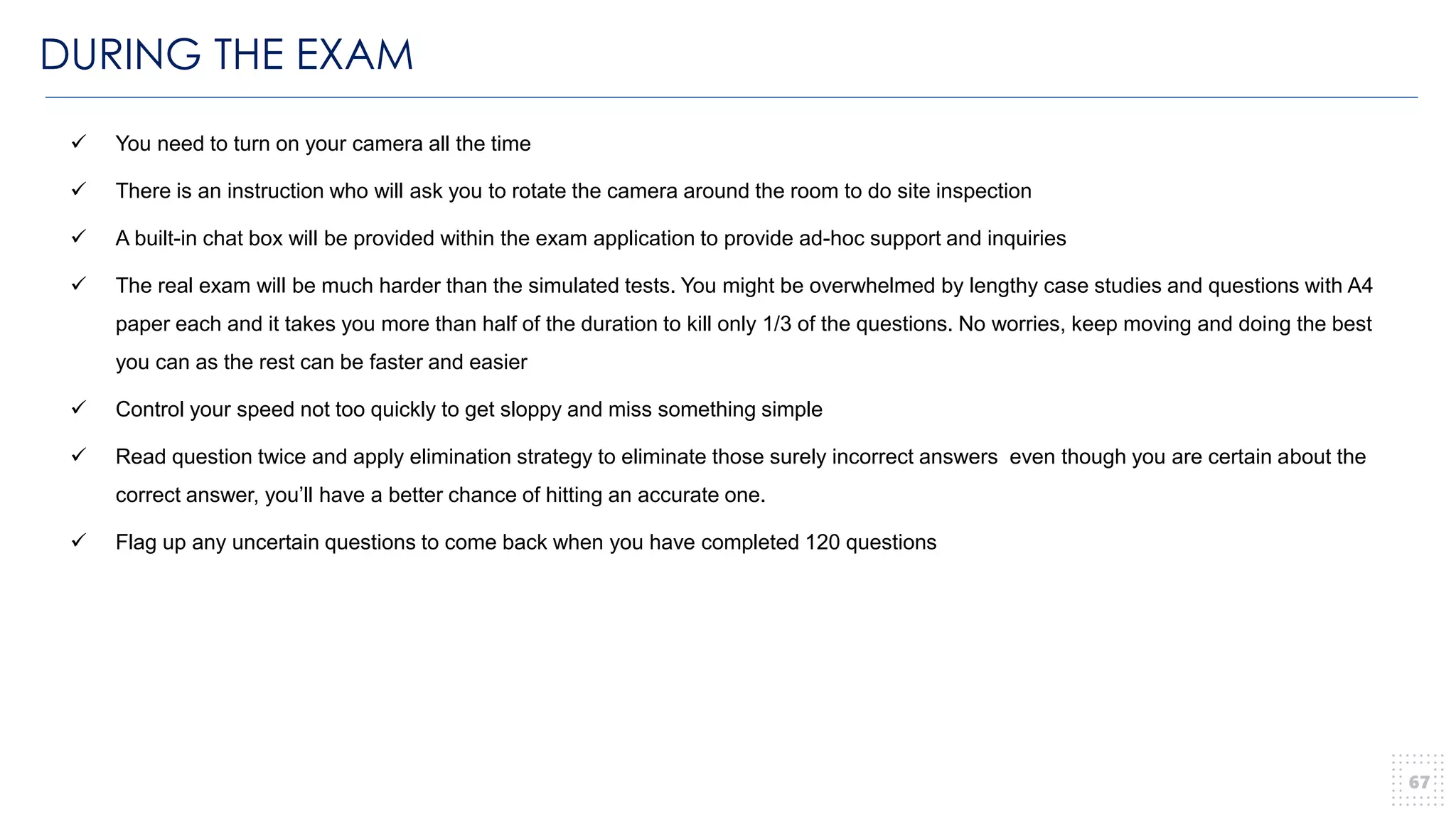 DURING THE EXAM
67
✓ You need to turn on your camera all the time
✓ There is an instruction who will ask you to rotate the camera around the room to do site inspection
✓ A built-in chat box will be provided within the exam application to provide ad-hoc support and inquiries
✓ The real exam will be much harder than the simulated tests. You might be overwhelmed by lengthy case studies and questions with A4
paper each and it takes you more than half of the duration to kill only 1/3 of the questions. No worries, keep moving and doing the best
you can as the rest can be faster and easier
✓ Control your speed not too quickly to get sloppy and miss something simple
✓ Read question twice and apply elimination strategy to eliminate those surely incorrect answers even though you are certain about the
correct answer, you’ll have a better chance of hitting an accurate one.
✓ Flag up any uncertain questions to come back when you have completed 120 questions
 