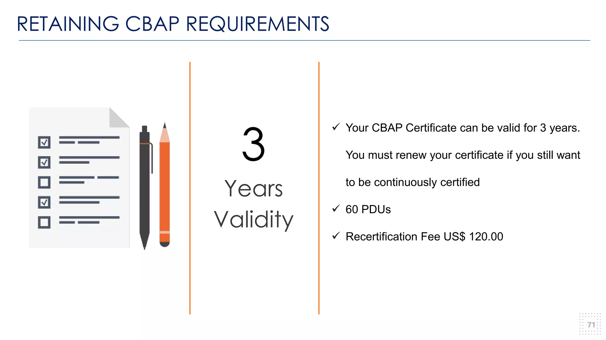 RETAINING CBAP REQUIREMENTS
71
3
Years
Validity
✓ Your CBAP Certificate can be valid for 3 years.
You must renew your certificate if you still want
to be continuously certified
✓ 60 PDUs
✓ Recertification Fee US$ 120.00
 