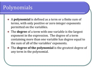 Polynomials
⚫ A polynomial is defined as a term or a finite sum of
terms, with only positive or zero integer exponents
permitted on the variables.
⚫ The degree of a term with one variable is the largest
exponent in the expression. The degree of a term
containing more than one variable has degree equal to
the sum of all of the variables’ exponents.
⚫ The degree of the polynomial is the greatest degree of
any term in the polynomial.
 