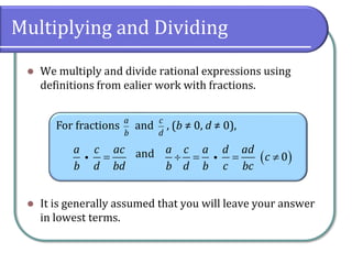 Multiplying and Dividing
⚫ We multiply and divide rational expressions using
definitions from ealier work with fractions.
⚫ It is generally assumed that you will leave your answer
in lowest terms.
For fractions and , (b ≠ 0, d ≠ 0),
and
a
b
c
d
a c ac
b d bd
= ( )0
a c a d ad
c
b d b c bc
 = = 
 