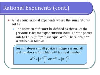 Rational Exponents (cont.)
⚫ What about rational exponents where the numerator is
not 1?
⚫ The notation am/n must be defined so that all of the
previous rules for exponents still hold. For the power
rule to hold, (a1/n)m must equal am/n. Therefore, am/n
is defined as follows:
For all integers m, all positive integers n, and all
real numbers a for which a1/n is a real number,
( ) ( )
11
or
mm m
m nn n n
a a a a= =
 