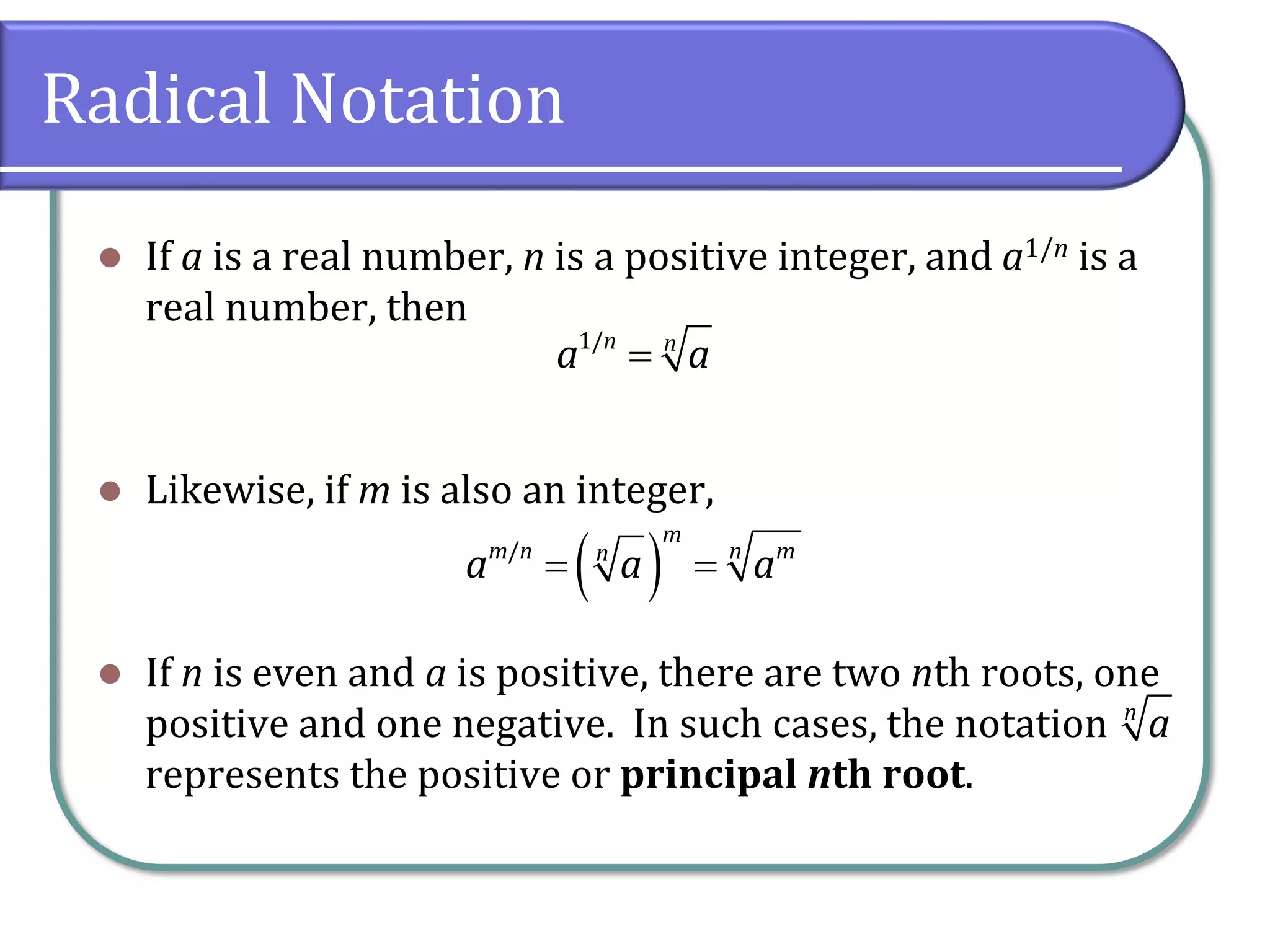 Radical Notation
⚫ If a is a real number, n is a positive integer, and a1/n is a
real number, then
⚫ Likewise, if m is also an integer,
⚫ If n is even and a is positive, there are two nth roots, one
positive and one negative. In such cases, the notation
represents the positive or principal nth root.
1/n n
a a=
( )/
m
m n mnn
a a a= =
n
a
 