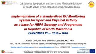 ACTIVITIES IN PHYSICAL EDUCATION AND SPORT, International Journal of Scientific and
Professional Issues in Physical Education and Sport, Vol. 10, No.1-2, 2020, North Macedonia
1
23 Science Symposium on Sports and Physical Education
of Youth 2020, Ohrid, Republic of North Macedonia
Website: https://www.hepa.org.mk,, Email: contact@hepa.org.mk, Phone: +389 2 6090775, <www.eupasmos.com
Implementation of a standardized EU Monitoring
system for Sport and Physical Activity
as a base for HEPA Strategy and Programme
in Republic of North Macedonia
EUPASMOS Plus, 2019 – 2020
Author: Univ. prof. Vera Simovska Jarevska, MD., PhD.
NGO HEPA Macedonia National organization for the promotion of health-enhancing PA
 