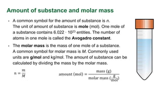 Amount of substance and molar mass
• A common symbol for the amount of substance is n.
The unit of amount of substance is mole (mol). One mole of
a substance contains 6.022 ∙ 1023 entities. The number of
atoms in one mole is called the Avogadro constant.
• The molar mass is the mass of one mole of a substance.
A common symbol for molar mass is M. Commonly used
units are g/mol and kg/mol. The amount of substance can be
calculated by dividing the mass by the molar mass.
 