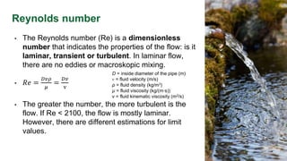Reynolds number
D = inside diameter of the pipe (m)
v = fluid velocity (m/s)
ρ = fluid density (kg/m3)
µ = fluid viscosity (kg/(m∙s))
v = fluid kinematic viscosity (m2/s)
• The Reynolds number (Re) is a dimensionless
number that indicates the properties of the flow: is it
laminar, transient or turbulent. In laminar flow,
there are no eddies or macroskopic mixing.
• 𝑅𝑒 =
𝐷𝑣𝜌
𝜇
=
𝐷𝑣
v
• The greater the number, the more turbulent is the
flow. If Re < 2100, the flow is mostly laminar.
However, there are different estimations for limit
values.
 