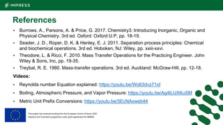 This project has received funding from the European Union’s Horizon 2020
research and innovation programme under grant agreement No 869993.
References
• Burrows, A., Parsons, A. & Price, G. 2017. Chemistry3: Introducing Inorganic, Organic and
Physical Chemistry. 3rd ed. Oxford: Oxford U.P, pp. 18-19.
• Seader, J. D., Roper, D. K. & Henley, E. J. 2011. Separation process principles: Chemical
and biochemical operations. 3rd ed. Hoboken, NJ: Wiley, pp. xxiii-xxvi.
• Theodore, L. & Ricci, F. 2010. Mass Transfer Operations for the Practicing Engineer. John
Wiley & Sons, Inc, pp. 19-35.
• Treybal, R. E. 1980. Mass-transfer operations. 3rd ed. Auckland: McGraw-Hill, pp. 12-18.
Videos:
• Reynolds number Equation explained: https://youtu.be/Wo63dvz71xI
• Boiling, Atmospheric Pressure, and Vapor Pressure: https://youtu.be/Ag4lLUXKuSM
• Metric Unit Prefix Conversions: https://youtu.be/5EcNAxweb44
 