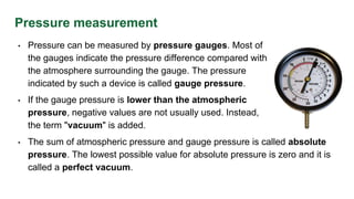 Pressure measurement
• Pressure can be measured by pressure gauges. Most of
the gauges indicate the pressure difference compared with
the atmosphere surrounding the gauge. The pressure
indicated by such a device is called gauge pressure.
• If the gauge pressure is lower than the atmospheric
pressure, negative values are not usually used. Instead,
the term "vacuum" is added.
• The sum of atmospheric pressure and gauge pressure is called absolute
pressure. The lowest possible value for absolute pressure is zero and it is
called a perfect vacuum.
 