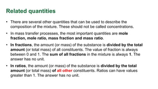 Related quantities
• There are several other quantities that can be used to describe the
composition of the mixture. These should not be called concentrations.
• In mass transfer processes, the most important quantities are mole
fraction, mole ratio, mass fraction and mass ratio.
• In fractions, the amount (or mass) of the substance is divided by the total
amount (or total mass) of all constituents. The value of fraction is always
between 0 and 1. The sum of all fractions in the mixture is always 1. The
answer has no unit.
• In ratios, the amount (or mass) of the substance is divided by the total
amount (or total mass) of all other constituents. Ratios can have values
greater than 1. The answer has no unit.
 