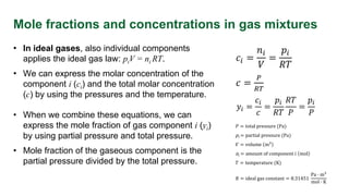 Mole fractions and concentrations in gas mixtures
• In ideal gases, also individual components
applies the ideal gas law: piV = ni RT.
• We can express the molar concentration of the
component i (ci) and the total molar concentration
(c) by using the pressures and the temperature.
𝑐𝑖 =
𝑛𝑖
𝑉
=
𝑝𝑖
𝑅𝑇
𝑐 =
𝑃
𝑅𝑇
• When we combine these equations, we can
express the mole fraction of gas component i (yi)
by using partial pressure and total pressure.
• Mole fraction of the gaseous component is the
partial pressure divided by the total pressure.
𝑦𝑖 =
𝑐𝑖
𝑐
=
𝑝𝑖
𝑅𝑇
𝑅𝑇
𝑃
=
𝑝𝑖
𝑃
𝑃 = total pressure (Pa)
pi = partial pressure (Pa)
𝑉 = volume m3
ni = amount of component 𝑖 mol
𝑇 = temperature (K)
𝑅 = ideal gas constant = 8.31451
Pa ∙ m3
mol ∙ K
 