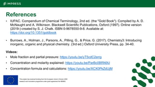 This project has received funding from the European Union’s Horizon 2020
research and innovation programme under grant agreement No 869993.
References
• IUPAC. Compendium of Chemical Terminology, 2nd ed. (the "Gold Book"). Compiled by A. D.
McNaught and A. Wilkinson. Blackwell Scientific Publications, Oxford (1997). Online version
(2019-) created by S. J. Chalk. ISBN 0-9678550-9-8. Available at:
https://doi.org/10.1351/goldbook
• Burrows, A., Holman, J., Parsons, A., Pilling, G., & Price, G. (2017). Chemistry3: Introducing
inorganic, organic and physical chemistry. (3rd ed.) Oxford University Press, pp. 34-40.
Videos:
• Mole fraction and partial pressure: https://youtu.be/yT5cdC2errg
• Concentration and molarity explained: https://youtu.be/ParBc0BRN9U
• Concentration formula and calculations: https://youtu.be/XCX0PkZdUjM
 