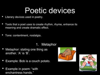 Poetic devices
• Literary devices used in poetry.
• Tools that a poet uses to create rhythm, rhyme, enhance its
meaning and create dramatic effect.
• Tone: contentment, nostalgia.
1. Metaphor
• Metaphor: stating one thing as
another. ‘A’ is ‘B’.
• Example: Bob is a couch potato.
• Example in poem: “with
enchantress hands.”
 