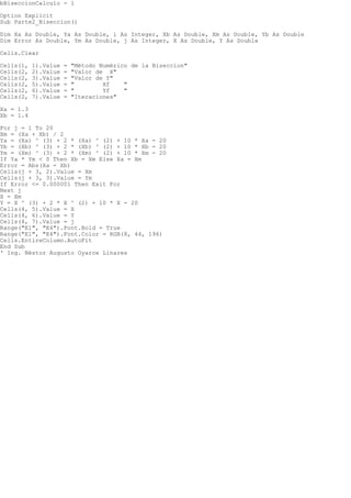 bBiseccionCalculo - 1
Option Explicit
Sub Parte2_Biseccion()
Dim Xa As Double, Ya As Double, i As Integer, Xb As Double, Xm As Double, Yb As Double
Dim Error As Double, Ym As Double, j As Integer, X As Double, Y As Double
Cells.Clear
Cells(1, 1).Value = "Mtodo Numrico de la Biseccion"
Cells(2, 2).Value = "Valor de X"
Cells(2, 3).Value = "Valor de Y"
Cells(2, 5).Value = " Xf "
Cells(2, 6).Value = " Yf "
Cells(2, 7).Value = "Iteraciones"
Xa = 1.3
Xb = 1.4
For j = 1 To 20
Xm = (Xa + Xb) / 2
Ya = (Xa) ^ (3) + 2 * (Xa) ^ (2) + 10 * Xa - 20
Yb = (Xb) ^ (3) + 2 * (Xb) ^ (2) + 10 * Xb - 20
Ym = (Xm) ^ (3) + 2 * (Xm) ^ (2) + 10 * Xm - 20
If Ya * Ym < 0 Then Xb = Xm Else Xa = Xm
Error = Abs(Xa - Xb)
Cells(j + 3, 2).Value = Xm
Cells(j + 3, 3).Value = Ym
If Error <= 0.000001 Then Exit For
Next j
X = Xm
Y = X ^ (3) + 2 * X ^ (2) + 10 * X - 20
Cells(4, 5).Value = X
Cells(4, 6).Value = Y
Cells(4, 7).Value = j
Range("E1", "E4").Font.Bold = True
Range("E1", "E4").Font.Color = RGB(8, 44, 196)
Cells.EntireColumn.AutoFit
End Sub
' Ing. Nstor Augusto Oyarce Linares
 