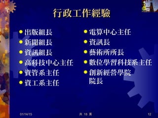 行政工作經驗行政工作經驗
 出版組長
 新聞組長
 資訊組長
 高科技中心主任
 資管系主任
 資工系主任
01/14/15 共 18 頁 12
 電算中心主任
 資訊長
 藝術所所長
 數位學習科技系主任
 創新經營學院
院長
 
