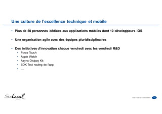 13Date • Titre de la présentation
Une culture de l’excellence technique et mobile
• Plus de 50 personnes dédiées aux applications mobiles dont 10 développeurs iOS
• Une organisation agile avec des équipes pluridisciplinaires
• Des initiatives d’innovation chaque vendredi avec les vendredi R&D
• Force Touch
• Apple Watch
• Async Dislpay Kit
• SDK Test routing de l’app
• ….
 