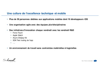 14Date • Titre de la présentation
Une culture de l’excellence technique et mobile
• Plus de 50 personnes dédiées aux applications mobiles dont 10 développeurs iOS
• Une organisation agile avec des équipes pluridisciplinaires
• Des initiatives d’innovation chaque vendredi avec les vendredi R&D
• Force Touch
• Apple Watch
• Async Dislpay Kit
• SDK Test routing de l’app
• ….
• Un environnement de travail sans contraintes matérielles ni logicielles
 