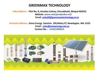 GREENMAX TECHNOLOGY
India Address : Plot No. 8, Amaltas Colony, Chunabhatti, Bhopal 462012
Website :www.solarpumpindia.net/
Email: sales02@greenmaxtechnology.co.in
Australia Address : Aviva Energy Solution 199,Maley ST, Newdegate. WA. 6155
Email : sales@avivaenergy.net.au
Contact No. : +61421940415
 