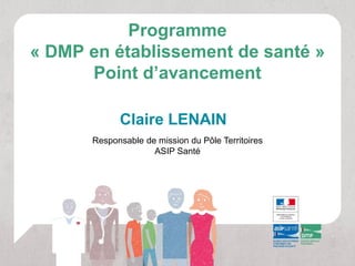Programme
« DMP en établissement de santé »
      Point d’avancement

            Claire LENAIN
      Responsable de mission du Pôle Territoires
                    ASIP Santé
 