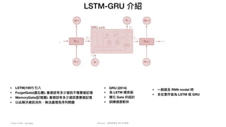 Mycena - 深度學習從 NN 到 嗯嗯
LSTM-GRU 介紹
Image Credit: Go Deep
• LSTM(1997) 引入
• ForgetGate(遺忘層): 象徵該有多少資訊不需要被記憶
• MemoryGate(記憶層): 象徵該有多少資訊需要被記憶
• 以此解決資訊消失、無法處理長序列問題
• GRU (2014)
• 為 LSTM 精良版
• 簡化 Gate 的設計
• 訓練速度較快
• ⼀般提及 RNN model 時
• 多在實作皆為 LSTM 或 GRU
 