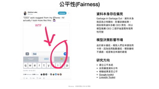 Mycena - 深度學習從 NN 到 嗯嗯
公平性(Fairness)
Garbage In Garbage Out：資料本⾝
就因為分佈關係，影響訓練結果。

例如現有資料多數 CEO 男性，所以
模型推薦 CEO 三個字後⾯需有個男
性符號
資料本⾝存在偏⾒
模型決策影響市場
由於薪⽔偏低，導致⼈們在申請信⽤
卡時，因為信⽤點數偏低，導致審核
不通過，或是無法申請的窘境
研究⽅向
• 建立公平系統

• ⾃我審查資料分布

• 檢驗結果是否公平

• Google toolkit

• LinkedIn Toolkit
 