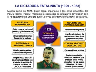 LA DICTADURA ESTALINISTA (1929 - 1953)
Muerto Lenin en 1924, Stalin logra imponerse a los otros dirigentes del
PCUS (como Trotsky) mediante la estrategia de reforzar la revolución con
el “socialismo en un solo país”, en vez de internacionalizar el socialismo.
1929
DICTADURA
TOTALITARIA
ESTALINISTA
 