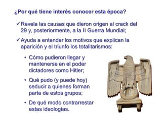 ¿Por qué tiene interés conocer esta época?
Revela las causas que dieron origen al crack del
29 y, posteriormente, a la II Guerra Mundial;
Ayuda a entender los motivos que explican la
aparición y el triunfo los totalitarismos:
• Cómo pudieron llegar y
mantenerse en el poder
dictadores como Hitler;
• Qué pudo (y puede hoy)
seducir a quienes forman
parte de estos grupos;
• De qué modo contrarrestar
estas ideologías.
 