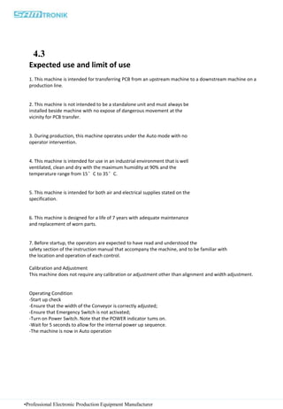 •Professional Electronic Production Equipment Manufacturer
Expected use and limit of use
1. This machine is intended for transferring PCB from an upstream machine to a downstream machine on a
production line.
2. This machine is not intended to be a standalone unit and must always be
installed beside machine with no expose of dangerous movement at the
vicinity for PCB transfer.
3. During production, this machine operates under the Auto mode with no
operator intervention.
4. This machine is intended for use in an industrial environment that is well
ventilated, clean and dry with the maximum humidity at 90% and the
temperature range from 15°C to 35°C.
5. This machine is intended for both air and electrical supplies stated on the
specification.
6. This machine is designed for a life of 7 years with adequate maintenance
and replacement of worn parts.
7. Before startup, the operators are expected to have read and understood the
safety section of the instruction manual that accompany the machine, and to be familiar with
the location and operation of each control.
Calibration and Adjustment
This machine does not require any calibration or adjustment other than alignment and width adjustment.
Operating Condition
-Start up check
-Ensure that the width of the Conveyor is correctly adjusted;
-Ensure that Emergency Switch is not activated;
-Turn on Power Switch. Note that the POWER indicator tums on.
-Wait for 5 seconds to allow for the internal power up sequence.
-The machine is now in Auto operation
4.3
 