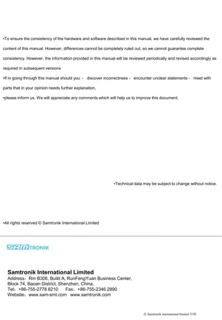 •To ensure the consistency of the hardware and software described in this manual, we have carefully reviewed the
content of this manual. However, differences cannot be completely ruled out, so we cannot guarantee complete
consistency. However, the information provided in this manual will be reviewed periodically and revised accordingly as
required in subsequent versions
•If in going through this manual should you: - discover incorrectness - encounter unclear statements - meet with
parts that in your opinion needs further explanation,
•please inform us. We will appreciate any comments which will help us to improve this document.
•Technical data may be subject to change without notice.
•All rights reserved © Samtronik International Limited
由 Samtronik international limited 印刷
Samtronik International Limited
Address：Rm B306, Build A, RunFengYuan Business Center,
Block 74, Baoan District, Shenzhen, China.
Tel：+86-755-2778 8210 Fax：+86-755-2346 2890
Website：www.sam-smt.com www.samtronik.com
 