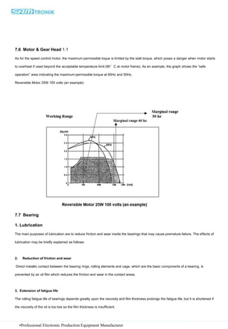 •Professional Electronic Production Equipment Manufacturer
7.6 Motor & Gear Head 1.1
As for the speed control motor, the maximum permissible toque is limited by the stall torque, which poses a danger when motor starts
to overheat if used beyond the acceptable temperature limit (90°C at motor frame). As an example, the graph shows the “safe
operation” area indicating the maximum permissible torque at 60Hz and 50Hz.
Reversible Motor 25W 100 volts (an example)
7.7 Bearing
1. Lubrication
The main purposes of lubrication are to reduce friction and wear inside the bearings that may cause premature failure. The effects of
lubrication may be briefly explained as follows:
2. Reduction of friction and wear
Direct metallic contact between the bearing rings, rolling elements and cage, which are the basic components of a bearing, is
prevented by an oil film which reduces the friction and wear in the contact areas.
3. Extension of fatigue life
The rolling fatigue life of bearings depends greatly upon the viscosity and film thickness prolongs the fatigue life, but it is shortened if
the viscosity of the oil is too low so the film thickness is insufficient.
 