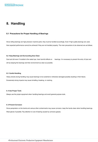 •Professional Electronic Production Equipment Manufacturer
8. Handling
8.1 Precautions for Proper Handling of Bearings
Since rolling bearings are high precision machine parts, they must be handled accordingly. Even if high quality bearings are used,
their expected performance cannot be achieved if they are not handled properly. The main precautions to be observed are as follows:
8.2 Keep Bearings and Surrounding Area Clean
Dust and dirt even if invisible to the naked eye, have harmful effects on bearings. It is necessary to prevent the entry of dust and
dirt by keeping the bearings and their environment as clean as possible.
8.3 Careful Handling
Heavy shocks during handling may cause bearings to be scratched or otherwise damaged possibly resulting in their failure.
Excessively strong impacts may cause brinelling, breaking, or cracking.
8. 4 Use Proper Tools
Always use the proper equipment when handling bearings and avoid general purpose tools.
8. 5 Prevent Corrosion
Since perspiration on the hands and various other contaminants may cause corrosion, keep the hands clean when handling bearings.
Wear gloves if possible. Pay attention to rust of bearing caused by corrosive gasses.
 