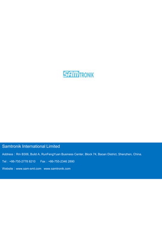 Samtronik International Limited
Address：Rm B306, Build A, RunFengYuan Business Center, Block 74, Baoan District, Shenzhen, China.
Tel：+86-755-2778 8210 Fax：+86-755-2346 2890
Website：www.sam-smt.com www.samtronik.com
 