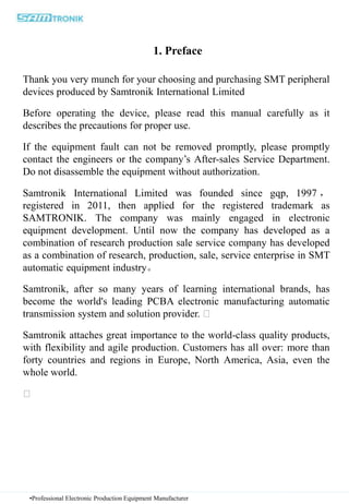 1. Preface
Thank you very munch for your choosing and purchasing SMT peripheral
devices produced by Samtronik International Limited
Before operating the device, please read this manual carefully as it
describes the precautions for proper use.
If the equipment fault can not be removed promptly, please promptly
contact the engineers or the company’s After-sales Service Department.
Do not disassemble the equipment without authorization.
Samtronik International Limited was founded since gqp, 1997 ，
registered in 2011, then applied for the registered trademark as
SAMTRONIK. The company was mainly engaged in electronic
equipment development. Until now the company has developed as a
combination of research production sale service company has developed
as a combination of research, production, sale, service enterprise in SMT
automatic equipment industry。
Samtronik, after so many years of learning international brands, has
become the world's leading PCBA electronic manufacturing automatic
transmission system and solution provider.
Samtronik attaches great importance to the world-class quality products,
with flexibility and agile production. Customers has all over: more than
forty countries and regions in Europe, North America, Asia, even the
whole world.
•Professional Electronic Production Equipment Manufacturer
 