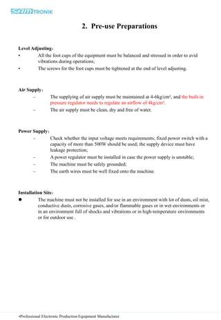 2. Pre-use Preparations
Level Adjusting：
• All the foot cups of the equipment must be balanced and stressed in order to avid
vibrations during operations;
• The screws for the foot cups must be tightened at the end of level adjusting.
Air Supply：
– The supplying of air supply must be maintained at 4-6kg/cm², and the built-in
pressure regulator needs to regulate an airflow of 4kg/cm².
– The air supply must be clean, dry and free of water.
Power Supply：
– Check whether the input voltage meets requirements; fixed power switch with a
capacity of more than 500W should be used; the supply device must have
leakage protection;
– A power regulator must be installed in case the power supply is unstable;
– The machine must be safely grounded;
– The earth wires must be well fixed onto the machine.
Installation Site：
 The machine must not be installed for use in an environment with lot of dusts, oil mist,
conductive dusts, corrosive gases, and/or flammable gases or in wet environments or
in an environment full of shocks and vibrations or in high-temperature environments
or for outdoor use .
•Professional Electronic Production Equipment Manufacturer
 