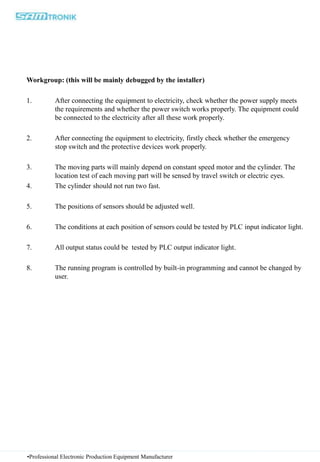 Workgroup: (this will be mainly debugged by the installer)
1. After connecting the equipment to electricity, check whether the power supply meets
the requirements and whether the power switch works properly. The equipment could
be connected to the electricity after all these work properly.
2. After connecting the equipment to electricity, firstly check whether the emergency
stop switch and the protective devices work properly.
3. The moving parts will mainly depend on constant speed motor and the cylinder. The
location test of each moving part will be sensed by travel switch or electric eyes.
4. The cylinder should not run two fast.
5. The positions of sensors should be adjusted well.
6. The conditions at each position of sensors could be tested by PLC input indicator light.
7. All output status could be tested by PLC output indicator light.
8. The running program is controlled by built-in programming and cannot be changed by
user.
•Professional Electronic Production Equipment Manufacturer
 