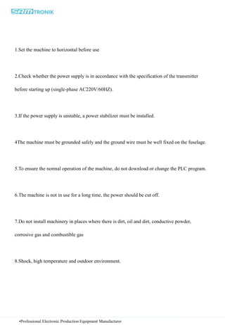 •Professional Electronic Production Equipment Manufacturer
1.Set the machine to horizontal before use
2.Check whether the power supply is in accordance with the specification of the transmitter
before starting up (single-phase AC220V/60HZ).
3.If the power supply is unstable, a power stabilizer must be installed.
4The machine must be grounded safely and the ground wire must be well fixed on the fuselage.
5.To ensure the normal operation of the machine, do not download or change the PLC program.
6.The machine is not in use for a long time, the power should be cut off.
7.Do not install machinery in places where there is dirt, oil and dirt, conductive powder,
corrosive gas and combustible gas
8.Shock, high temperature and outdoor environment.
 