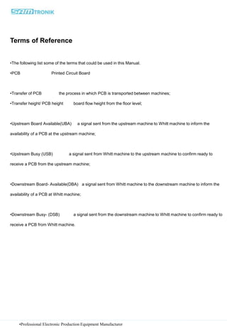 •Professional Electronic Production Equipment Manufacturer
Terms of Reference
•The following list some of the terms that could be used in this Manual.
•PCB Printed Circuit Board
•Transfer of PCB the process in which PCB is transported between machines;
•Transfer height/ PCB height board flow height from the floor level;
•Upstream Board Available(UBA) a signal sent from the upstream machine to Whitt machine to inform the
availability of a PCB at the upstream machine;
•Upstream Busy (USB) a signal sent from Whitt machine to the upstream machine to confirm ready to
receive a PCB from the upstream machine;
•Downstream Board- Available(DBA) a signal sent from Whitt machine to the downstream machine to inform the
availability of a PCB at Whitt machine;
•Downstream Busy- (DSB) a signal sent from the downstream machine to Whitt machine to confirm ready to
receive a PCB from Whitt machine.
 