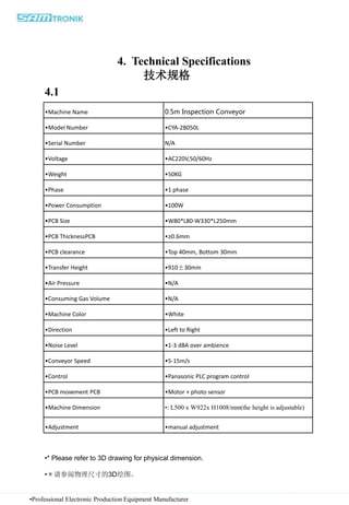 4. Technical Specifications
技术规格
•Professional Electronic Production Equipment Manufacturer
•Machine Name 0.5m Inspection Conveyor
•Model Number •CYA-2B050L
•Serial Number N/A
•Voltage •AC220V,50/60Hz
•Weight •50KG
•Phase •1 phase
•Power Consumption •100W
•PCB Size •W80*L80-W330*L250mm
•PCB ThicknessPCB •≥0.6mm
•PCB clearance •Top 40mm, Bottom 30mm
•Transfer Height •910±30mm
•Air Pressure •N/A
•Consuming Gas Volume •N/A
•Machine Color •White
•Direction •Left to Right
•Noise Level •1-3 dBA over ambience
•Conveyor Speed •5-15m/s
•Control •Panasonic PLC program control
•PCB movement PCB •Motor + photo sensor
•Machine Dimension •: L500 x W922x H1008/mm(the height is adjustable)
•Adjustment •manual adjustment
•* Please refer to 3D drawing for physical dimension.
•＊请参阅物理尺寸的3D绘图。
4.1
 