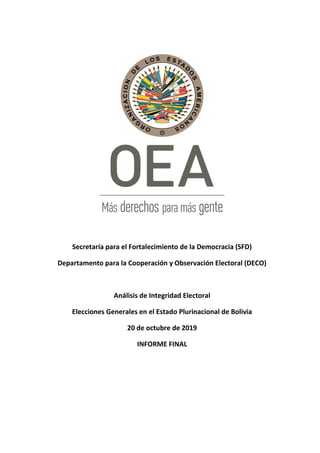 Secretaría para el Fortalecimiento de la Democracia (SFD)
Departamento para la Cooperación y Observación Electoral (DECO)
Análisis de Integridad Electoral
Elecciones Generales en el Estado Plurinacional de Bolivia
20 de octubre de 2019
INFORME FINAL
 