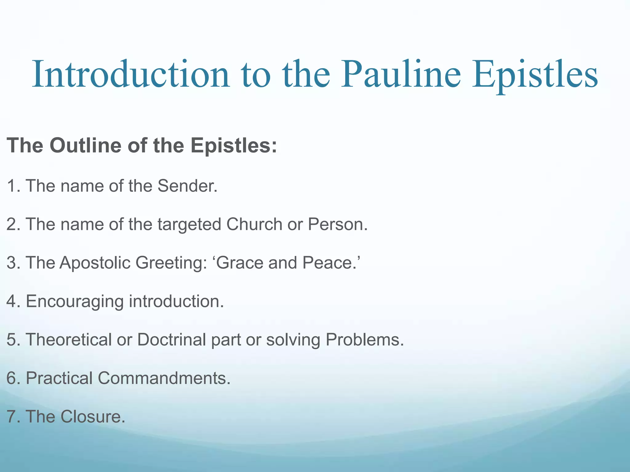 Introduction to the Pauline Epistles
The Outline of the Epistles:
1. The name of the Sender.
2. The name of the targeted Church or Person.
3. The Apostolic Greeting: ‘Grace and Peace.’
4. Encouraging introduction.
5. Theoretical or Doctrinal part or solving Problems.
6. Practical Commandments.
7. The Closure.
 