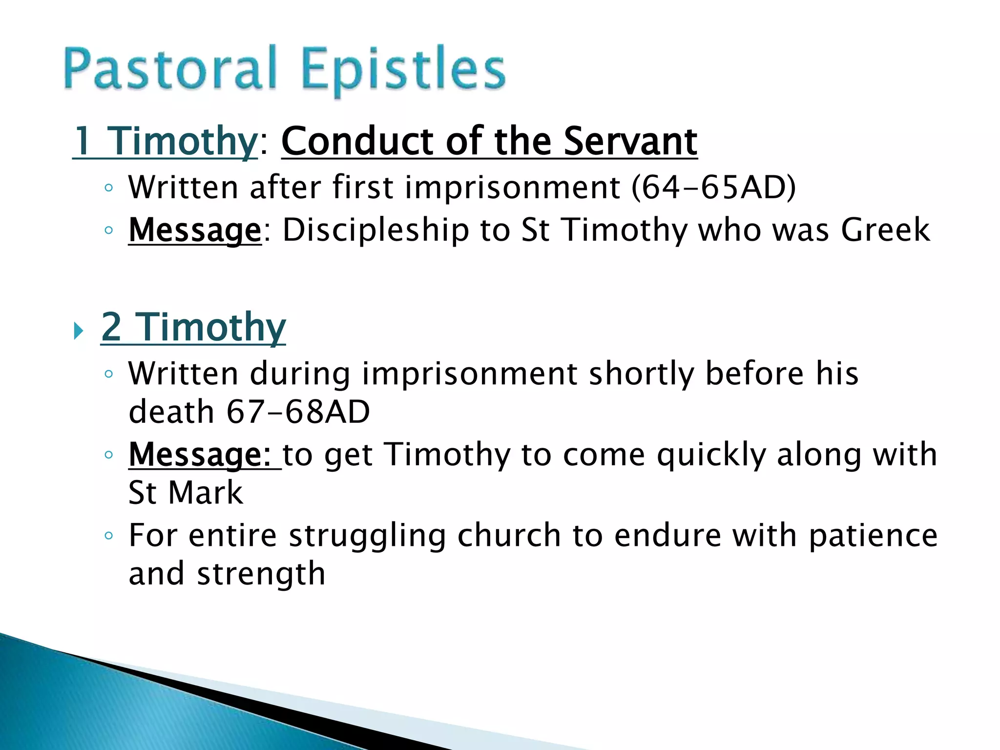 1 Timothy: Conduct of the Servant
◦ Written after first imprisonment (64-65AD)
◦ Message: Discipleship to St Timothy who was Greek
 2 Timothy
◦ Written during imprisonment shortly before his
death 67-68AD
◦ Message: to get Timothy to come quickly along with
St Mark
◦ For entire struggling church to endure with patience
and strength
 