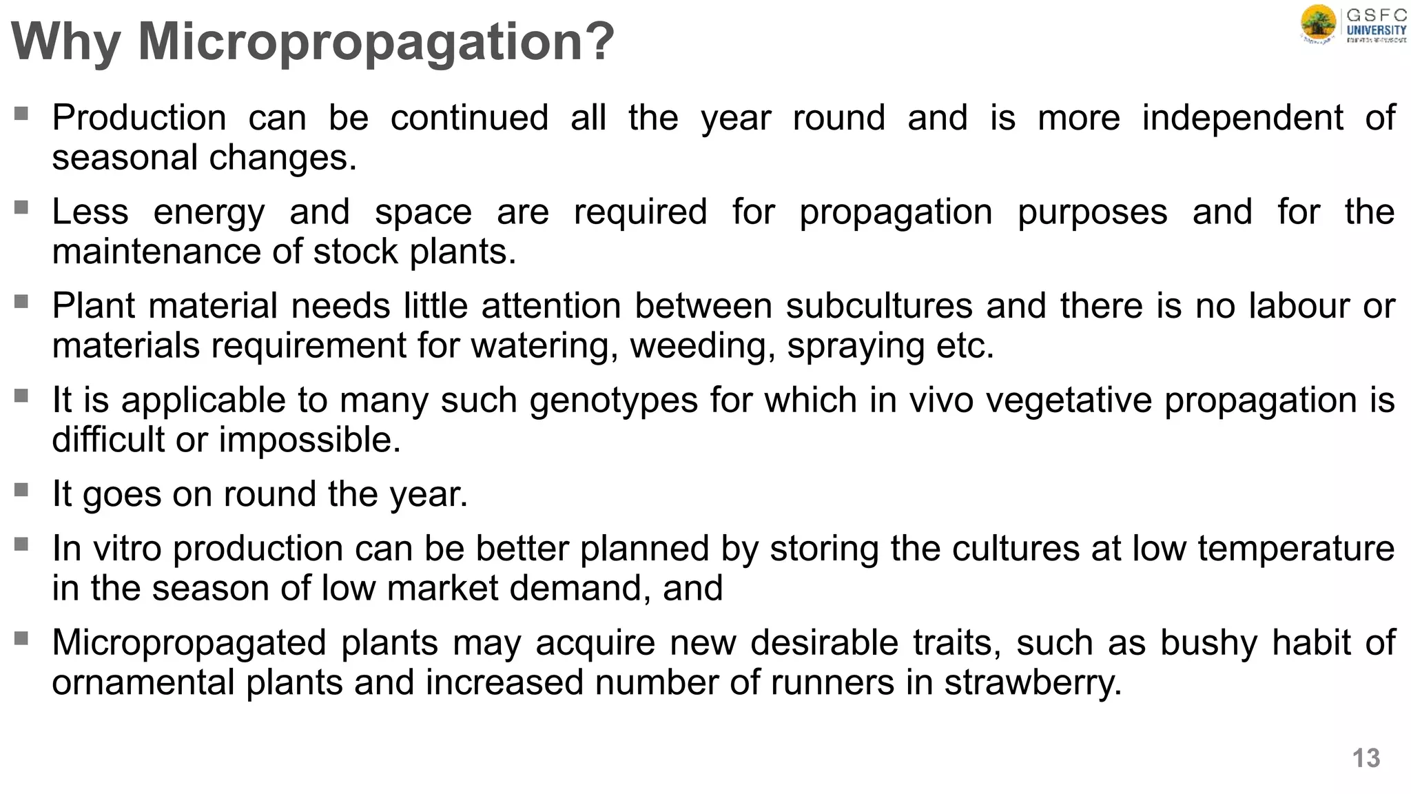 Why Micropropagation?
 Production can be continued all the year round and is more independent of
seasonal changes.
 Less energy and space are required for propagation purposes and for the
maintenance of stock plants.
 Plant material needs little attention between subcultures and there is no labour or
materials requirement for watering, weeding, spraying etc.
 It is applicable to many such genotypes for which in vivo vegetative propagation is
difficult or impossible.
 It goes on round the year.
 In vitro production can be better planned by storing the cultures at low temperature
in the season of low market demand, and
 Micropropagated plants may acquire new desirable traits, such as bushy habit of
ornamental plants and increased number of runners in strawberry.
13
 