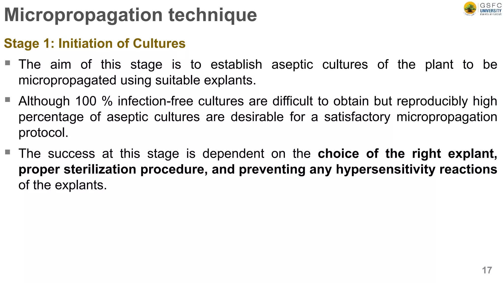Micropropagation technique
Stage 1: Initiation of Cultures
 The aim of this stage is to establish aseptic cultures of the plant to be
micropropagated using suitable explants.
 Although 100 % infection-free cultures are difficult to obtain but reproducibly high
percentage of aseptic cultures are desirable for a satisfactory micropropagation
protocol.
 The success at this stage is dependent on the choice of the right explant,
proper sterilization procedure, and preventing any hypersensitivity reactions
of the explants.
17
 