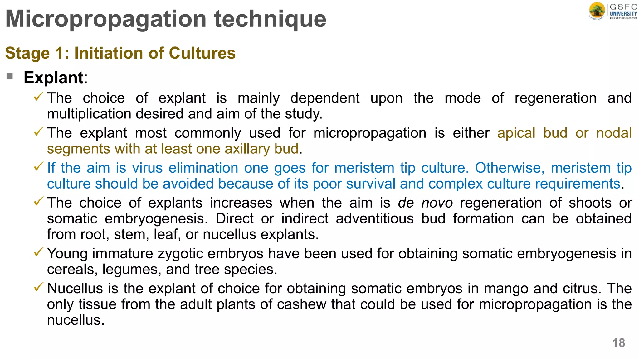 Micropropagation technique
Stage 1: Initiation of Cultures
 Explant:
 The choice of explant is mainly dependent upon the mode of regeneration and
multiplication desired and aim of the study.
 The explant most commonly used for micropropagation is either apical bud or nodal
segments with at least one axillary bud.
 If the aim is virus elimination one goes for meristem tip culture. Otherwise, meristem tip
culture should be avoided because of its poor survival and complex culture requirements.
 The choice of explants increases when the aim is de novo regeneration of shoots or
somatic embryogenesis. Direct or indirect adventitious bud formation can be obtained
from root, stem, leaf, or nucellus explants.
 Young immature zygotic embryos have been used for obtaining somatic embryogenesis in
cereals, legumes, and tree species.
 Nucellus is the explant of choice for obtaining somatic embryos in mango and citrus. The
only tissue from the adult plants of cashew that could be used for micropropagation is the
nucellus.
18
 