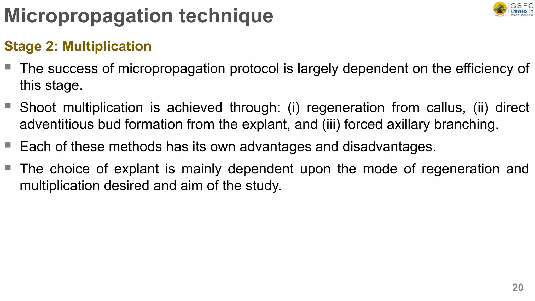 Micropropagation technique
Stage 2: Multiplication
 The success of micropropagation protocol is largely dependent on the efficiency of
this stage.
 Shoot multiplication is achieved through: (i) regeneration from callus, (ii) direct
adventitious bud formation from the explant, and (iii) forced axillary branching.
 Each of these methods has its own advantages and disadvantages.
 The choice of explant is mainly dependent upon the mode of regeneration and
multiplication desired and aim of the study.
20
 